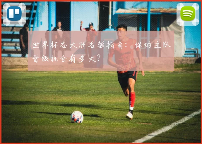 世界杯各大洲名额指南：你的主队晋级机会有多大？