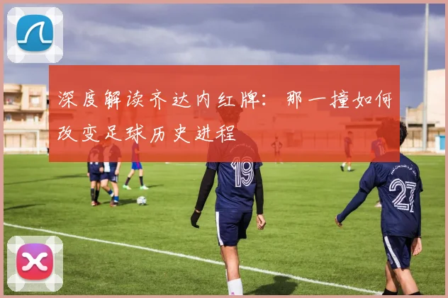 深度解读齐达内红牌:那一撞如何改变足球历史进程