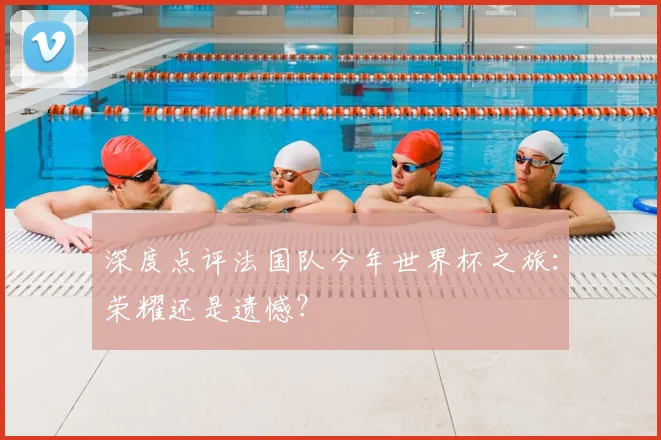 深度点评法国队今年世界杯之旅：荣耀还是遗憾？