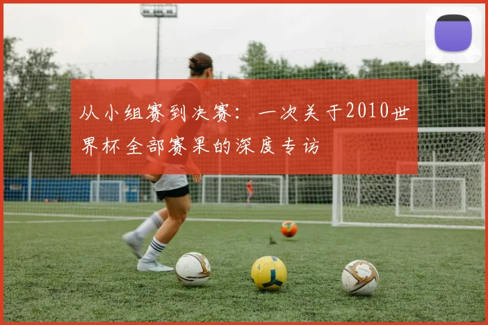 从小组赛到决赛:一次关于2010世界杯全部赛果的深度专访